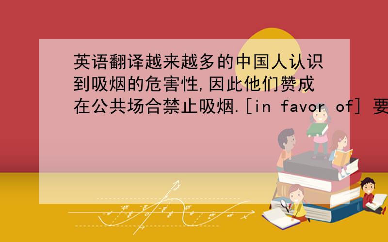 英语翻译越来越多的中国人认识到吸烟的危害性,因此他们赞成在公共场合禁止吸烟.[in favor of] 要求：使用后面的词或短语.