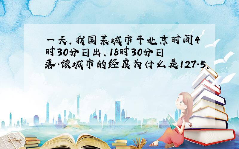 一天,我国某城市于北京时间4时30分日出,18时30分日落.该城市的经度为什么是127.5°