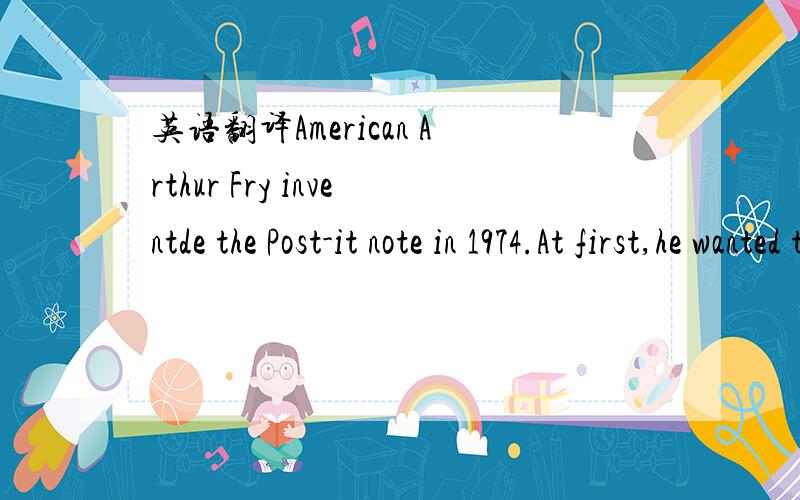 英语翻译American Arthur Fry inventde the Post-it note in 1974.At first,he wanted to find a better bookmark (书签) One day,he saw his friend's special glue (胶水).The glue is strong enough to stick on paper.Also there is no mark (痕迹) when