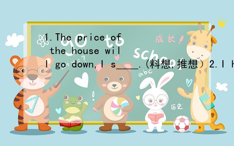 1.The price of the house will go down,I s____.(料想,推想）2.I had enough bread.would you like _____?-No,thanks.A.one more B.another more C.a few more D.some more 3.I am dead tired.I can't walk any farther,Jenny.-______,Tommy,you can do it.A.No p
