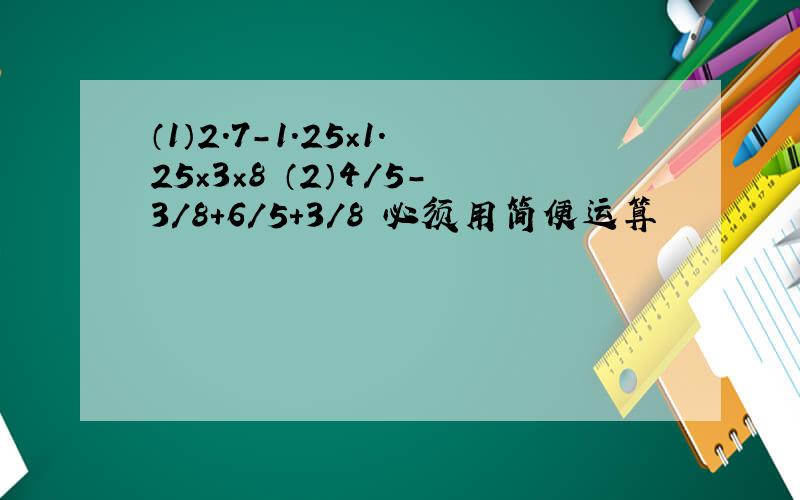 （1）2.7-1.25×1.25×3×8 （2）4/5-3/8+6/5+3/8 必须用简便运算