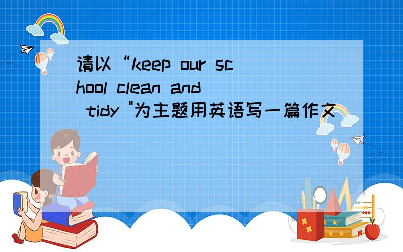 请以“keep our school clean and tidy 