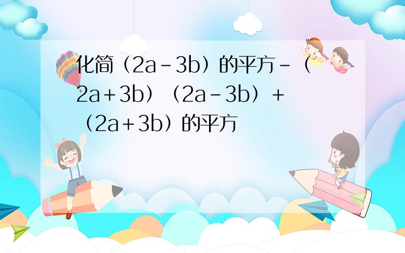 化简（2a－3b）的平方－（2a＋3b）（2a－3b）＋（2a＋3b）的平方