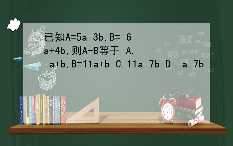 已知A=5a-3b,B=-6a+4b,则A-B等于 A.-a+b,B=11a+b C.11a-7b D -a-7b