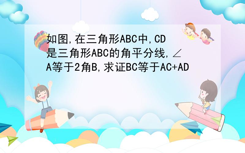 如图,在三角形ABC中,CD是三角形ABC的角平分线,∠A等于2角B,求证BC等于AC+AD