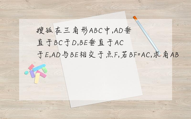 搜狐在三角形ABC中,AD垂直于BC于D,BE垂直于AC于E,AD与BE相交于点F,若BF=AC,求角AB