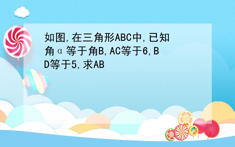 如图,在三角形ABC中,已知角α等于角B,AC等于6,BD等于5,求AB