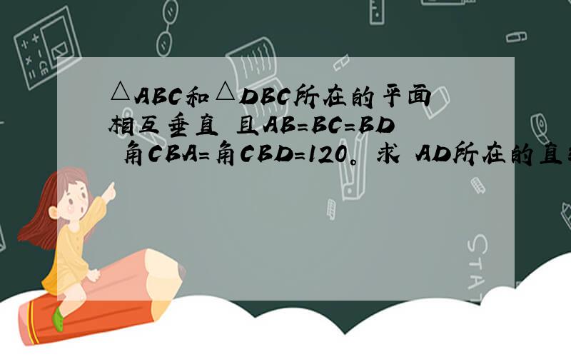 △ABC和△DBC所在的平面相互垂直 且AB=BC=BD 角CBA=角CBD=120° 求 AD所在的直线和平面BCD所成角的大小 AD所在直线与直线BC所成交的大小二面角A-BD-C的大小