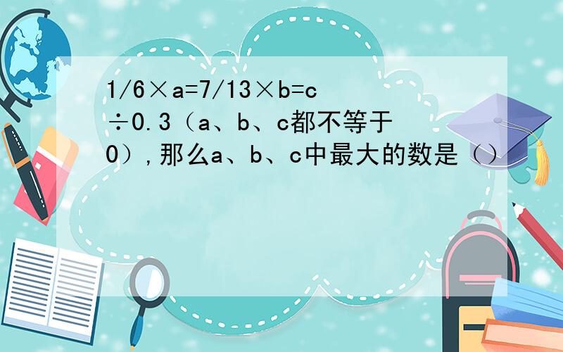 1/6×a=7/13×b=c÷0.3（a、b、c都不等于0）,那么a、b、c中最大的数是（）