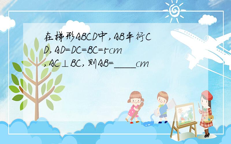 在梯形ABCD中,AB平行CD,AD=DC=BC=5cm,AC⊥BC,则AB=____cm