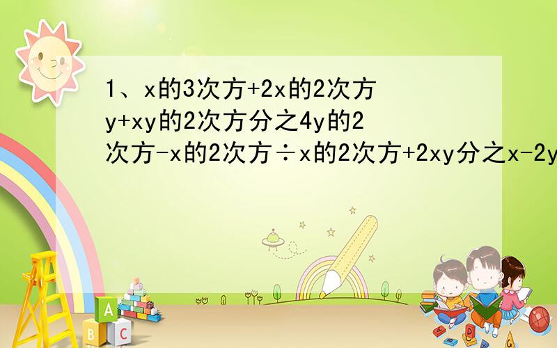 1、x的3次方+2x的2次方y+xy的2次方分之4y的2次方-x的2次方÷x的2次方+2xy分之x-2y2、（y分之-x的2次方）的2次方×（-x的3次方分之y的2次方）的3次方÷（-xy的4次方）3、（a+b分之a减b-a分之b减a的2次方