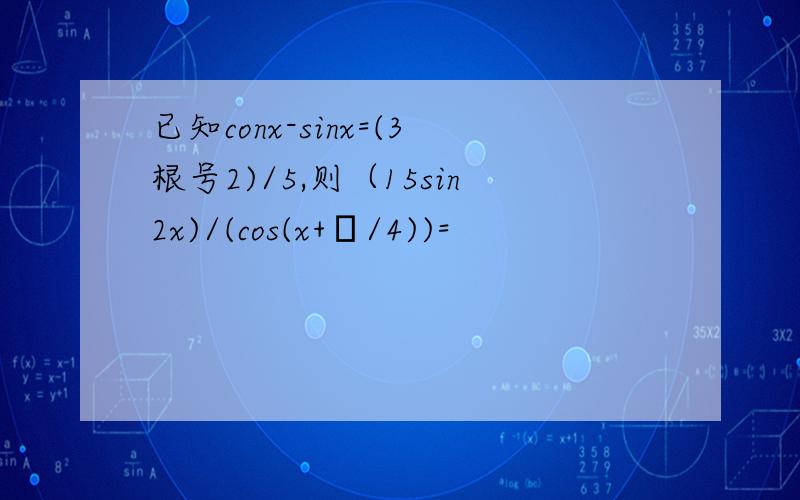 已知conx-sinx=(3根号2)/5,则（15sin2x)/(cos(x+π/4))=
