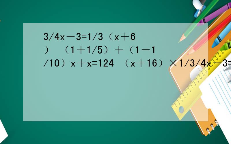 3/4x－3=1/3（x＋6） （1＋1/5）＋（1－1/10）x＋x=124 （x＋16）×1/3/4x－3=1/3（x＋6）（1＋1/5）＋（1－1/10）x＋x=124（x＋16）×1/4=9/20x解方程