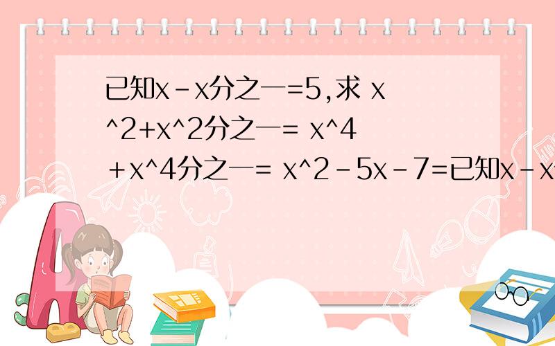 已知x-x分之一=5,求 x^2+x^2分之一= x^4＋x^4分之一= x^2-5x-7=已知x-x分之一=5，求 x^2+x^2分之一=                                         x^4＋x^4分之一=                                                            x^2-5x-7=