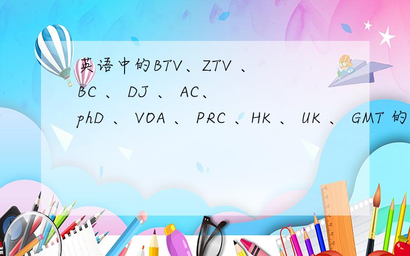 英语中的BTV、ZTV 、 BC 、 DJ 、 AC、 phD 、 VOA 、 PRC 、HK 、 UK 、 GMT 的中文意思是什么请说出这些英语缩写字母的代表意义