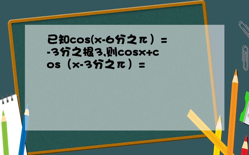 已知cos(x-6分之π）=-3分之根3,则cosx+cos（x-3分之π）=