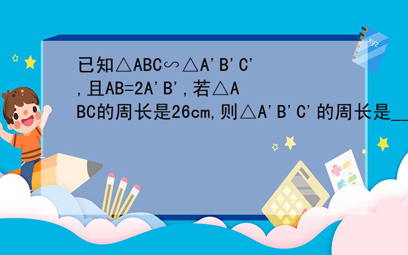已知△ABC∽△A'B'C',且AB=2A'B',若△ABC的周长是26cm,则△A'B'C'的周长是____cm.