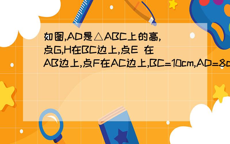 如图,AD是△ABC上的高,点G,H在BC边上,点E 在AB边上,点F在AC边上,BC=10cm,AD=8cm,四边形EFHG是面积