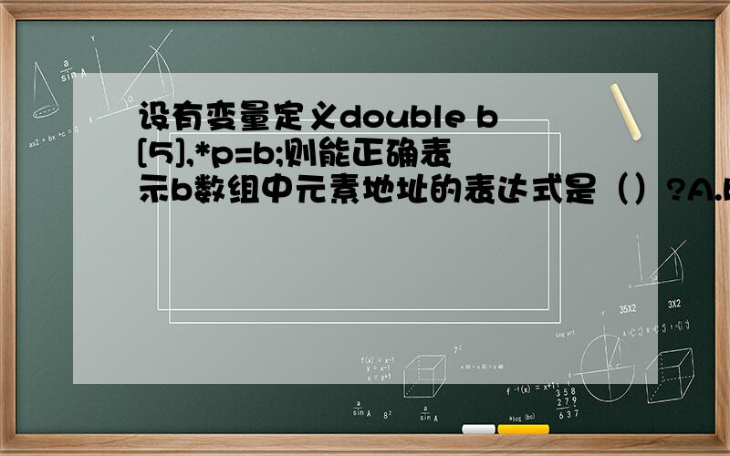 设有变量定义double b[5],*p=b;则能正确表示b数组中元素地址的表达式是（）?A.b+1   B.p+5  C.&b[5]   D.&b应该选那个呢,求前辈门帮忙下!谢谢
