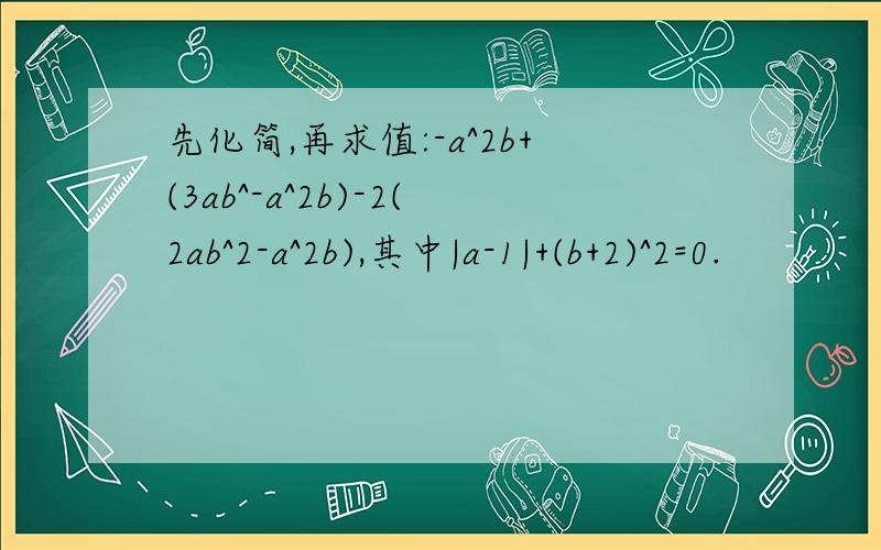 先化简,再求值:-a^2b+(3ab^-a^2b)-2(2ab^2-a^2b),其中|a-1|+(b+2)^2=0.