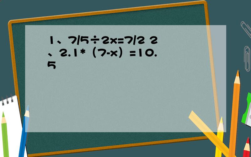 1、7/5÷2x=7/2 2、2.1*（7-x）=10.5