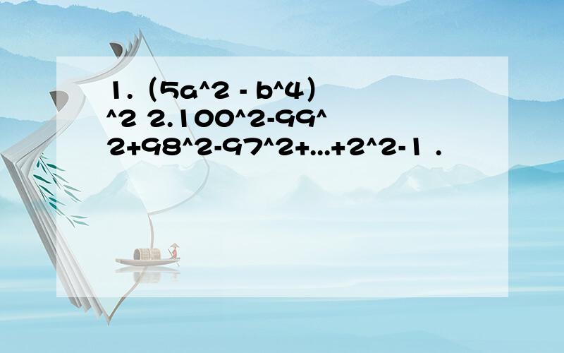 1.（5a^2 - b^4）^2 2.100^2-99^2+98^2-97^2+...+2^2-1 .