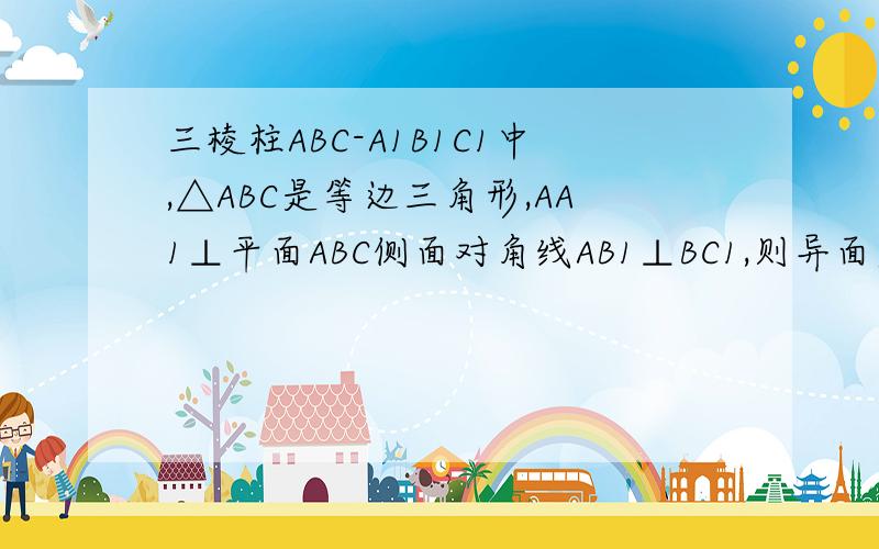 三棱柱ABC-A1B1C1中,△ABC是等边三角形,AA1⊥平面ABC侧面对角线AB1⊥BC1,则异面直线CA1与AB1所成角的度