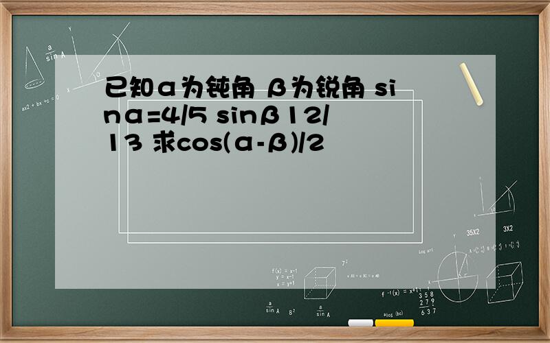 已知α为钝角 β为锐角 sinα=4/5 sinβ12/13 求cos(α-β)/2