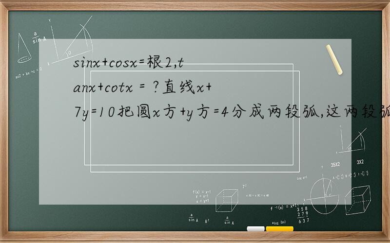 sinx+cosx=根2,tanx+cotx＝?直线x+7y=10把圆x方+y方=4分成两段弧,这两段弧长之差的绝对直等于?