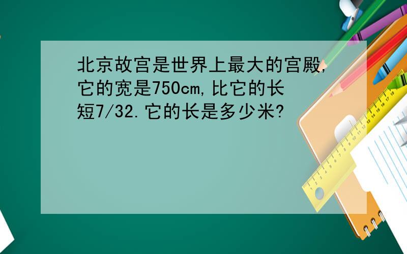 北京故宫是世界上最大的宫殿,它的宽是750cm,比它的长短7/32.它的长是多少米?