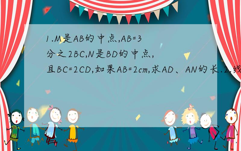1.M是AB的中点,AB=3分之2BC,N是BD的中点,且BC=2CD,如果AB=2cm,求AD、AN的长.2.线段AB上的点数（包括AB两点） 线段总条数N3 3=2+14 6=3+2+15 10=4+3+2+16 15=5+4+3+2+1..根据以上表格,（1）根据表中规律猜测线段总