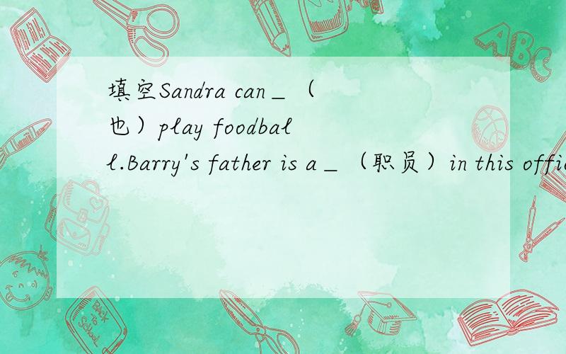 填空Sandra can＿（也）play foodball.Barry's father is a＿（职员）in this office.April has____day.In this class there are____students,nineteen boys and twenty-two girls.