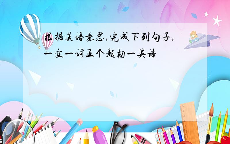 根据汉语意思,完成下列句子,一空一词五个题初一英语