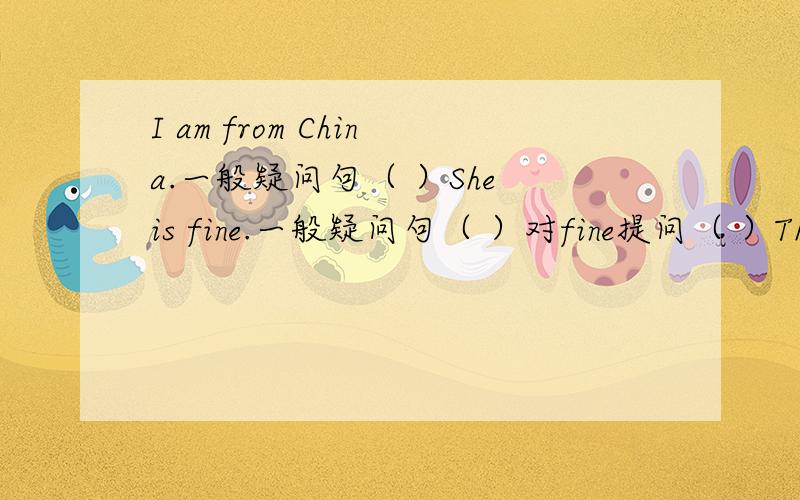 I am from China.一般疑问句（ ）She is fine.一般疑问句（ ）对fine提问（ ）They are Jane and Maria.一般疑问句（ ）对Jane and Maria.提问（ ）句型转换She is （Sally）（ ）she?I am from China.一般疑问句（ ）Sh