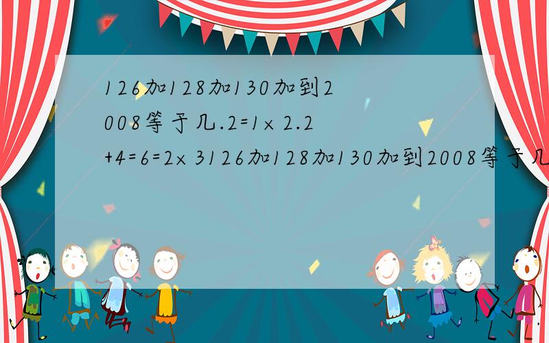 126加128加130加到2008等于几.2=1×2.2+4=6=2×3126加128加130加到2008等于几.2=1×2.2+4=6=2×3.2+4+6=12=3×4