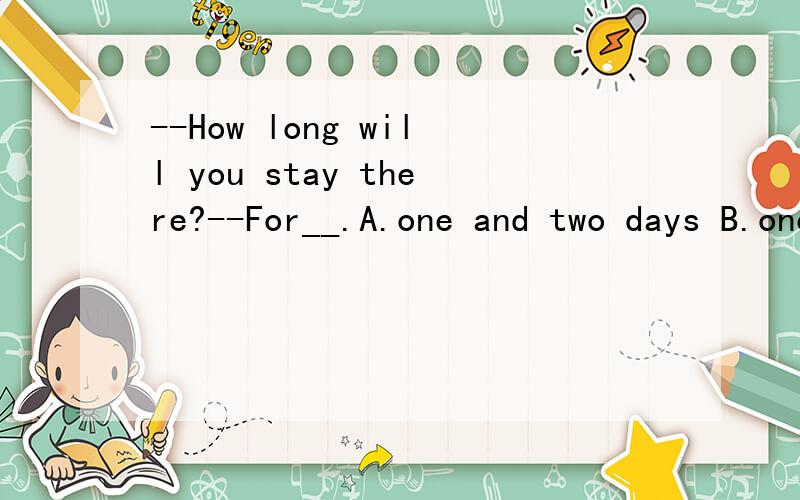 --How long will you stay there?--For__.A.one and two days B.one and two day C.one or two day D.a day or two