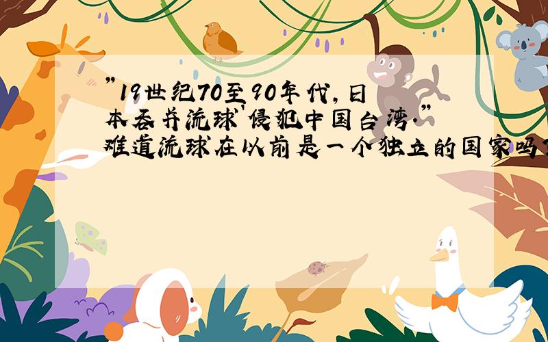 ”19世纪70至90年代,日本吞并流球`侵犯中国台湾．”难道流球在以前是一个独立的国家吗?