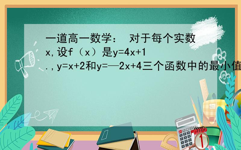 一道高一数学： 对于每个实数x,设f（x）是y=4x+1.,y=x+2和y=—2x+4三个函数中的最小值,则f（x）的最大对于每个实数x,设f（x）是y=4x+1.,y=x+2和y=—2x+4三个函数中的最小值,则f（x）的最大值是多少?