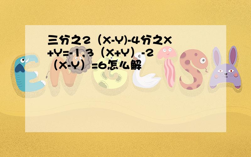 三分之2（X-Y)-4分之X+Y=-1,3（X+Y）-2（X-Y）=6怎么解