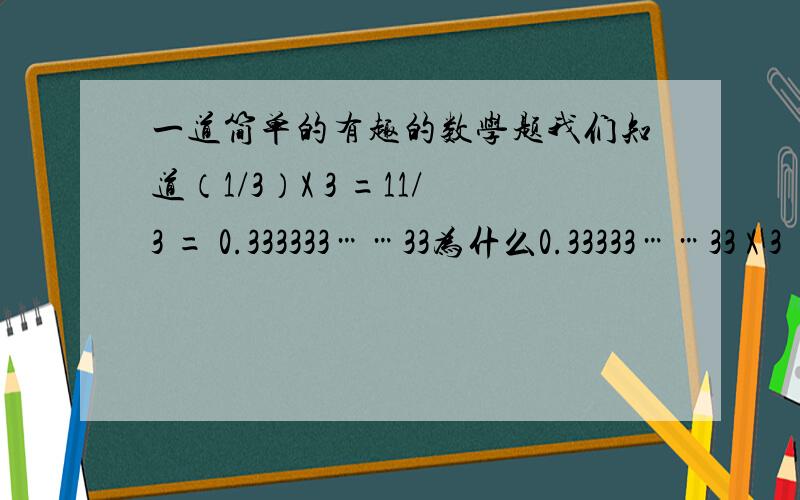一道简单的有趣的数学题我们知道（1/3）X 3 =11/3 = 0.333333……33为什么0.33333……33 X 3 = 0.99999……99 不能于1呢?