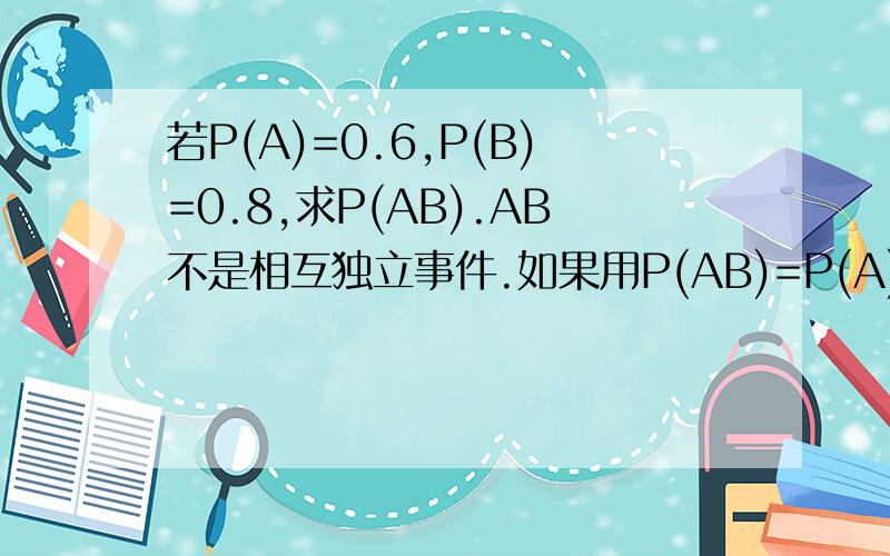 若P(A)=0.6,P(B)=0.8,求P(AB).AB不是相互独立事件.如果用P(AB)=P(A)*P(B|A)=P(B)*P(A|B)这个公式,在P（AB）不知道的情况下P(A|B),P(B|A)怎么求啊?