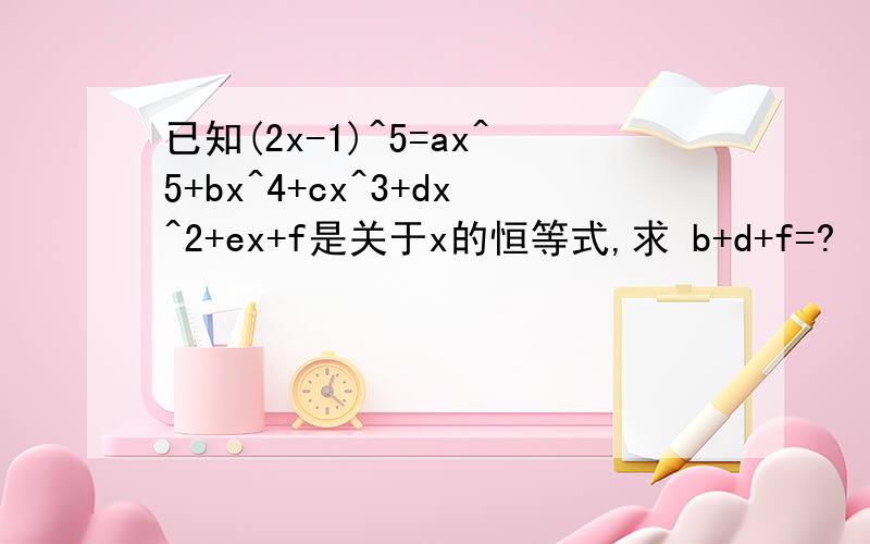 已知(2x-1)^5=ax^5+bx^4+cx^3+dx^2+ex+f是关于x的恒等式,求 b+d+f=?
