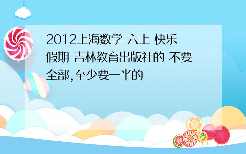 2012上海数学 六上 快乐假期 吉林教育出版社的 不要全部,至少要一半的