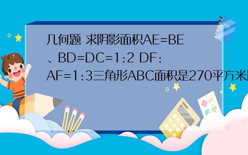 几何题 求阴影面积AE=BE、BD=DC=1:2 DF:AF=1:3三角形ABC面积是270平方米最好写上题解