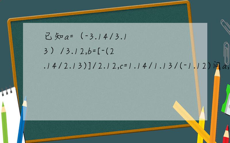 已知a=（-3.14/3.13）/3.12,b=[-(2.14/2.13)]/2.12,c=1.14/1.13/(-1.12)问a,b,c的大小关系是什么?对了,还有一个问题计算3.14167.5944+3.1416（-5.5944）的结果是?o(∩_∩)o...
