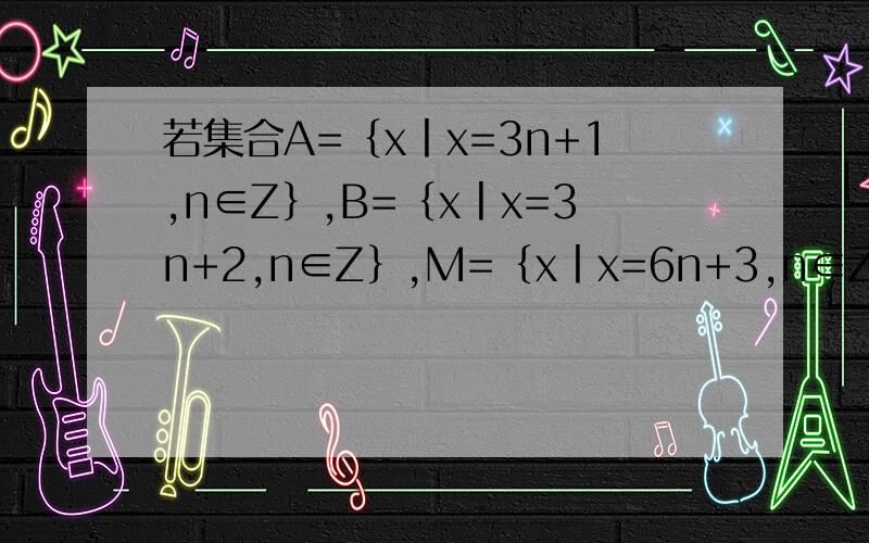 若集合A=｛x丨x=3n+1,n∈Z｝,B=｛x丨x=3n+2,n∈Z｝,M=｛x丨x=6n+3,n∈Z｝则对于a∈A,b∈B,是否有a+b=m且m∈M?并证明.