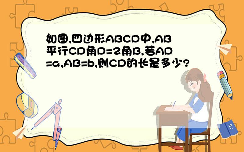 如图,四边形ABCD中,AB平行CD角D=2角B,若AD=a,AB=b,则CD的长是多少?