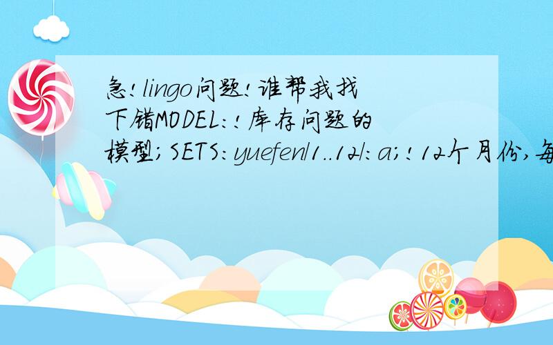 急!lingo问题!谁帮我找下错MODEL:!库存问题的模型;SETS:yuefen/1..12/:a;!12个月份,每月拥有量为a;chanpin/1,2/:b,d;!2个产品;yue_chan(yuefen,chanpin):x,c,bx;!成产单位钱数为c(i,j),决策变量为x(i,j);ENDSETSdATA:a=120000,