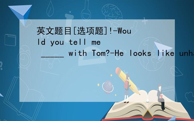 英文题目[选项题]!-Would you tell me _____ with Tom?-He looks like unhappy.A.what's the matter B.what wrong isC.the matter