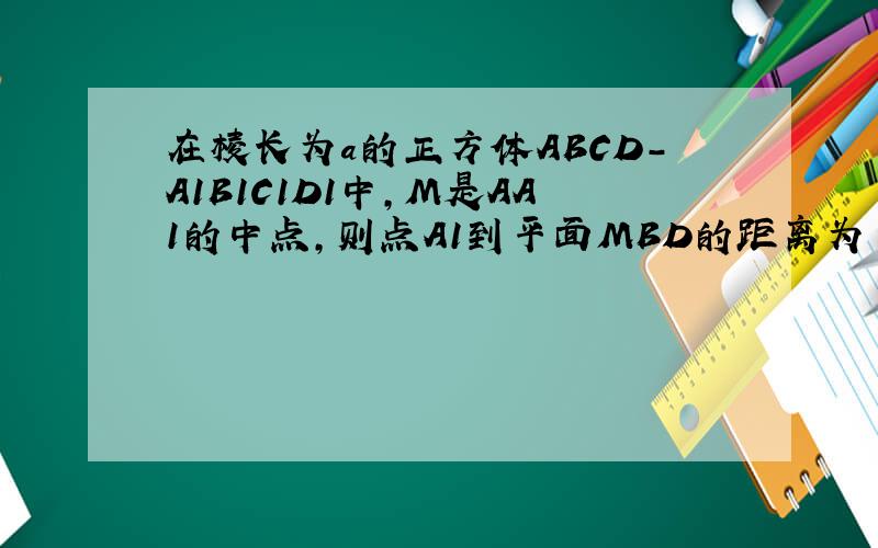 在棱长为a的正方体ABCD-A1B1C1D1中,M是AA1的中点,则点A1到平面MBD的距离为
